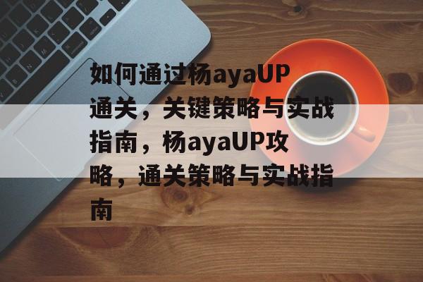 如何通过杨ayaUP通关,关键策略与实战指南,杨ayaUP攻略,通关策略与实战指南 如何通过杨ayaUP通关,关键策略与实战指南,杨ayaUP攻略,通关策略与实战指南