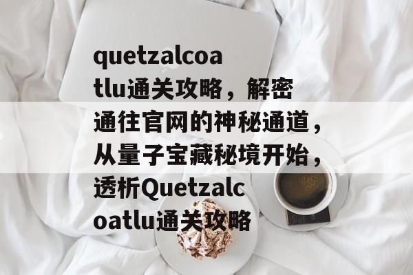 quetzalcoatlu通关攻略,解密通往官网的神秘通道,从量子宝藏秘境开始,透析Quetzalcoatlu通关攻略 quetzalcoatlu通关攻略,解密通往官网的神秘通道,从量子宝藏秘境开始,透析Quetzalcoatlu通关攻略