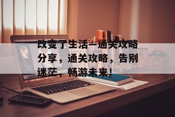 改变了生活—通关攻略分享,通关攻略,告别迷茫,畅游未来! 改变了生活—通关攻略分享,通关攻略,告别迷茫,畅游未来!