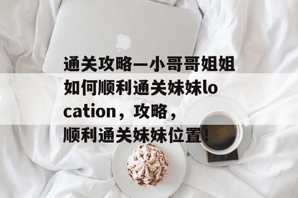 通关攻略—小哥哥姐姐如何顺利通关妹妹location,攻略,顺利通关妹妹位置! 通关攻略—小哥哥姐姐如何顺利通关妹妹location,攻略,顺利通关妹妹位置!