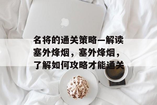名将的通关策略—解读塞外烽烟,塞外烽烟,了解如何攻略才能通关 名将的通关策略—解读塞外烽烟,塞外烽烟,了解如何攻略才能通关