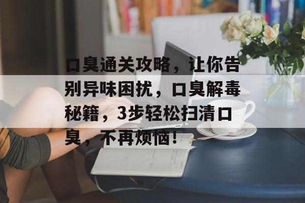 口臭通关攻略,让你告别异味困扰,口臭解毒秘籍,3步轻松扫清口臭,不再烦恼! 口臭通关攻略,让你告别异味困扰,口臭解毒秘籍,3步轻松扫清口臭,不再烦恼!