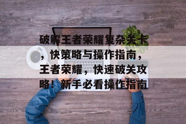 破解王者荣耀复杂关卡,快策略与操作指南,王者荣耀,快速破关攻略!新手必看操作指南 破解王者荣耀复杂关卡,快策略与操作指南,王者荣耀,快速破关攻略!新手必看操作指南