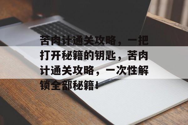 苦肉计通关攻略,一把打开秘籍的钥匙,苦肉计通关攻略,一次性解锁全部秘籍! 苦肉计通关攻略,一把打开秘籍的钥匙,苦肉计通关攻略,一次性解锁全部秘籍!