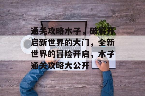 通关攻略木子,破解开启新世界的大门,全新世界的冒险开启,木子通关攻略大公开 通关攻略木子,破解开启新世界的大门,全新世界的冒险开启,木子通关攻略大公开