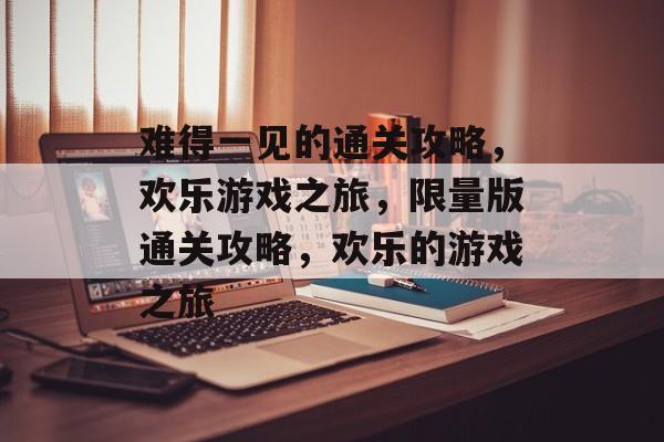 难得一见的通关攻略,欢乐游戏之旅,限量版通关攻略,欢乐的游戏之旅 难得一见的通关攻略,欢乐游戏之旅,限量版通关攻略,欢乐的游戏之旅