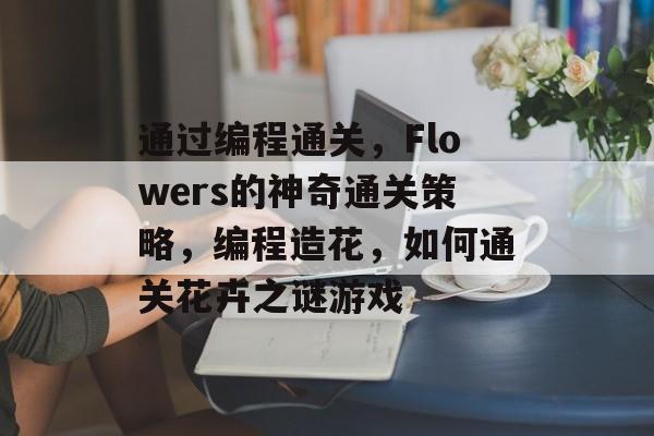 通过编程通关,Flowers的神奇通关策略,编程造花,如何通关花卉之谜游戏 通过编程通关,Flowers的神奇通关策略,编程造花,如何通关花卉之谜游戏