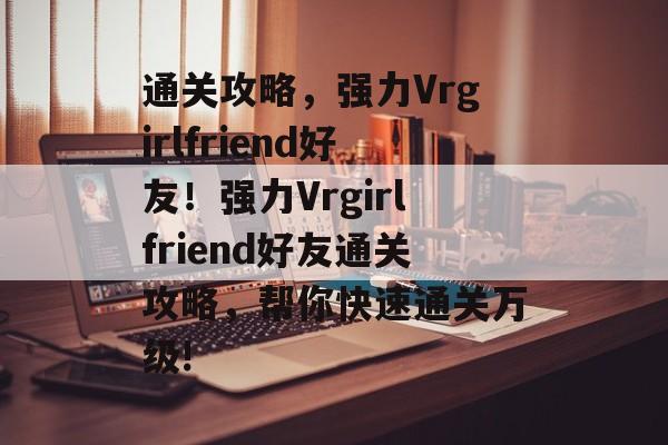 通关攻略,强力Vrgirlfriend好友!强力Vrgirlfriend好友通关攻略,帮你快速通关万级! 通关攻略,强力Vrgirlfriend好友!强力Vrgirlfriend好友通关攻略,帮你快速通关万级!