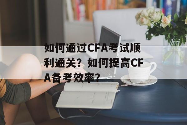 如何通过CFA考试顺利通关?如何提高CFA备考效率? 如何通过CFA考试顺利通关?如何提高CFA备考效率?