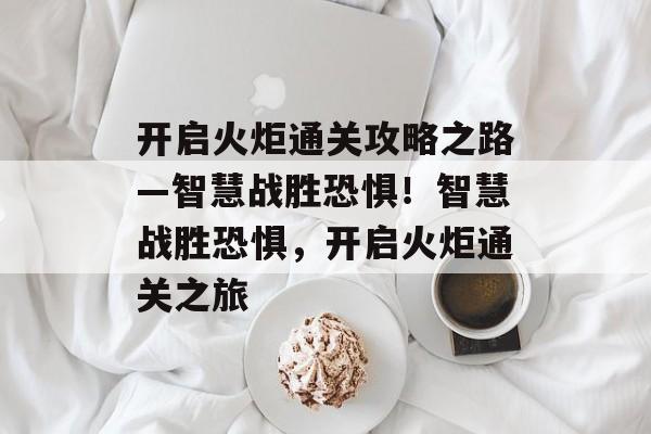 开启火炬通关攻略之路—智慧战胜恐惧!智慧战胜恐惧,开启火炬通关之旅 开启火炬通关攻略之路—智慧战胜恐惧!智慧战胜恐惧,开启火炬通关之旅