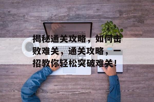 揭秘通关攻略,如何击败难关,通关攻略,一招教你轻松突破难关! 揭秘通关攻略,如何击败难关,通关攻略,一招教你轻松突破难关!