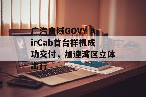 广汽高域GOVY AirCab首台样机成功交付,加速湾区立体出行 广汽高域GOVY AirCab首台样机成功交付,加速湾区立体出行