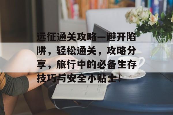 远征通关攻略—避开陷阱,轻松通关,攻略分享,旅行中的必备生存技巧与安全小贴士! 远征通关攻略—避开陷阱,轻松通关,攻略分享,旅行中的必备生存技巧与安全小贴士!