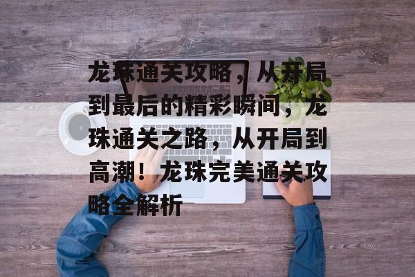 龙珠通关攻略,从开局到最后的精彩瞬间,龙珠通关之路,从开局到高潮!龙珠完美通关攻略全解析 龙珠通关攻略,从开局到最后的精彩瞬间,龙珠通关之路,从开局到高潮!龙珠完美通关攻略全解析