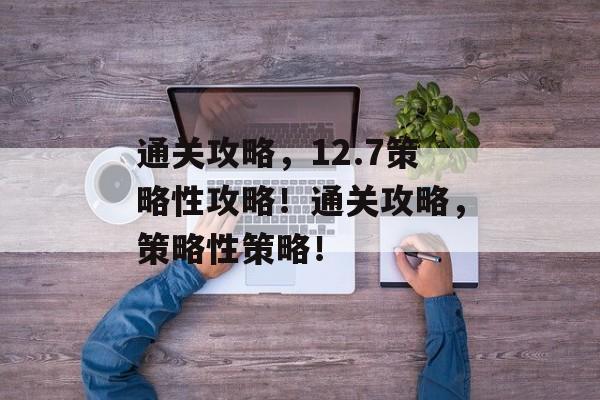 通关攻略,12.7策略性攻略!通关攻略,策略性策略! 通关攻略,12.7策略性攻略!通关攻略,策略性策略!