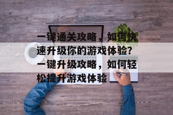 一键通关攻略,如何快速升级你的游戏体验?一键升级攻略,如何轻松提升游戏体验 一键通关攻略,如何快速升级你的游戏体验?一键升级攻略,如何轻松提升游戏体验