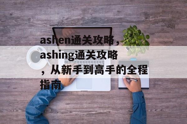 ashen通关攻略,ashing通关攻略,从新手到高手的全程指南 ashen通关攻略,ashing通关攻略,从新手到高手的全程指南
