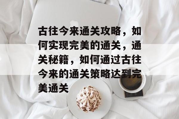 古往今来通关攻略,如何实现完美的通关,通关秘籍,如何通过古往今来的通关策略达到完美通关 古往今来通关攻略,如何实现完美的通关,通关秘籍,如何通过古往今来的通关策略达到完美通关