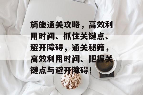 旖旎通关攻略,高效利用时间、抓住关键点、避开障碍,通关秘籍,高效利用时间、把握关键点与避开障碍! 旖旎通关攻略,高效利用时间、抓住关键点、避开障碍,通关秘籍,高效利用时间、把握关键点与避开障碍!