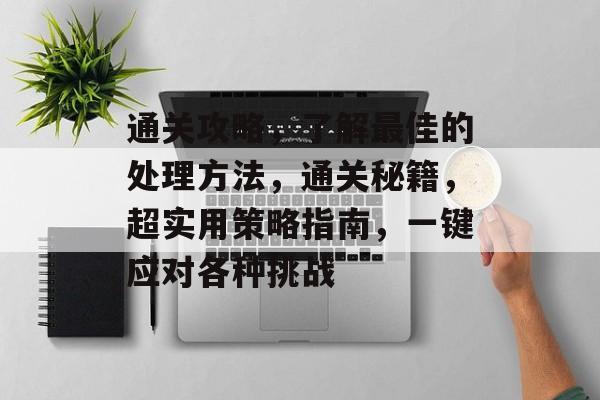 通关攻略,了解最佳的处理方法,通关秘籍,超实用策略指南,一键应对各种挑战 通关攻略,了解最佳的处理方法,通关秘籍,超实用策略指南,一键应对各种挑战