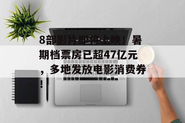 8部影片即将上映！暑期档票房已超47亿元，多地发放电影消费券！