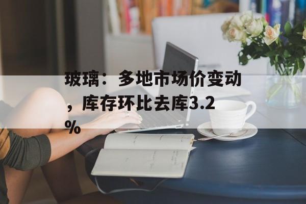 玻璃：多地市场价变动，库存环比去库3.2%