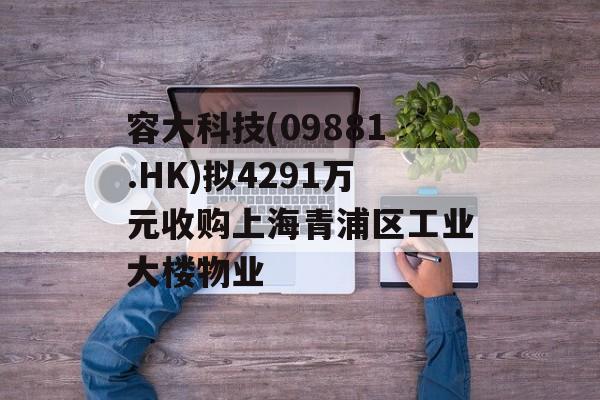 容大科技(09881.HK)拟4291万元收购上海青浦区工业大楼物业