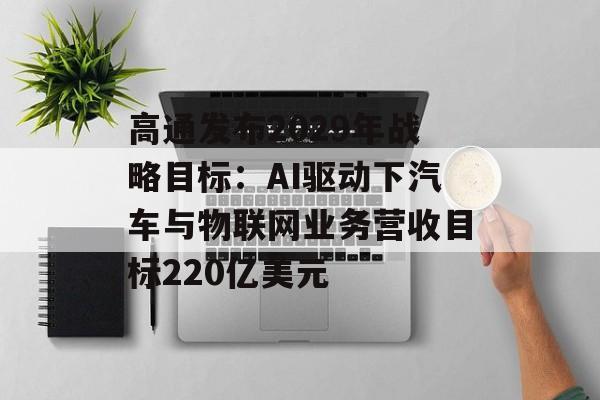高通发布2029年战略目标：AI驱动下汽车与物联网业务营收目标220亿美元