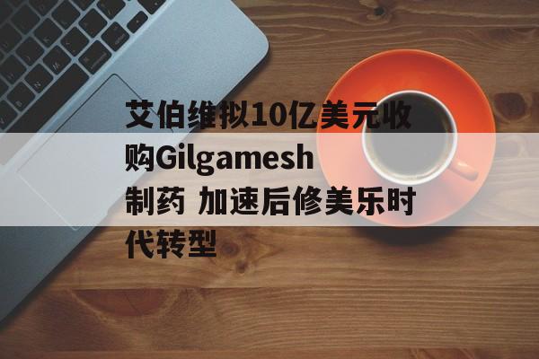 艾伯维拟10亿美元收购Gilgamesh制药 加速后修美乐时代转型