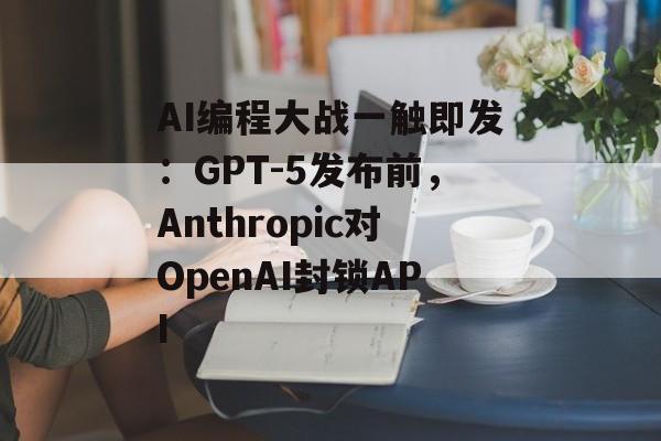 AI编程大战一触即发:GPT-5发布前,Anthropic对OpenAI封锁API AI编程大战一触即发:GPT-5发布前,Anthropic对OpenAI封锁API
