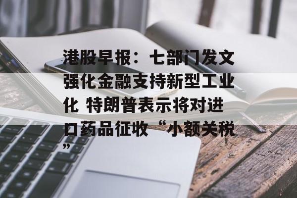 港股早报：七部门发文强化金融支持新型工业化 特朗普表示将对进口药品征收“小额关税”