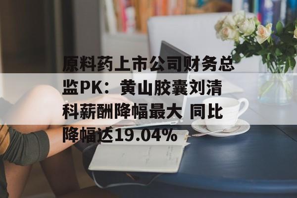 原料药上市公司财务总监PK:黄山胶囊刘清科薪酬降幅最大 同比降幅达19.04% 原料药上市公司财务总监PK:黄山胶囊刘清科薪酬降幅最大 同比降幅达19.04%