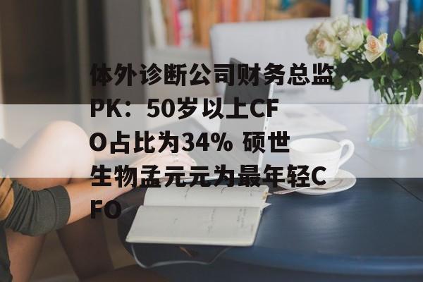体外诊断公司财务总监PK：50岁以上CFO占比为34% 硕世生物孟元元为最年轻CFO