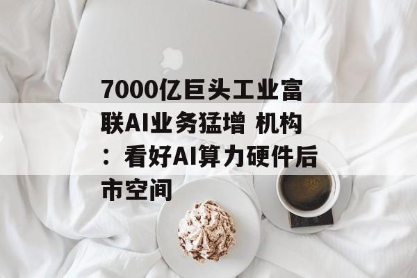 7000亿巨头工业富联AI业务猛增 机构:看好AI算力硬件后市空间 7000亿巨头工业富联AI业务猛增 机构:看好AI算力硬件后市空间