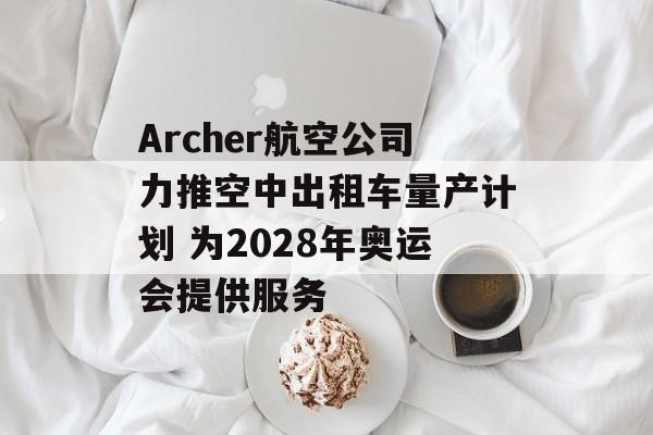 Archer航空公司力推空中出租车量产计划 为2028年奥运会提供服务 Archer航空公司力推空中出租车量产计划 为2028年奥运会提供服务