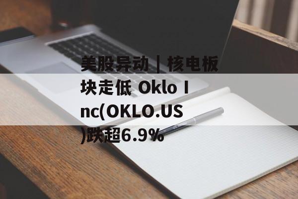 美股异动 | 核电板块走低 Oklo Inc(OKLO.US)跌超6.9%