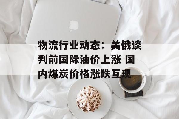 物流行业动态：美俄谈判前国际油价上涨 国内煤炭价格涨跌互现