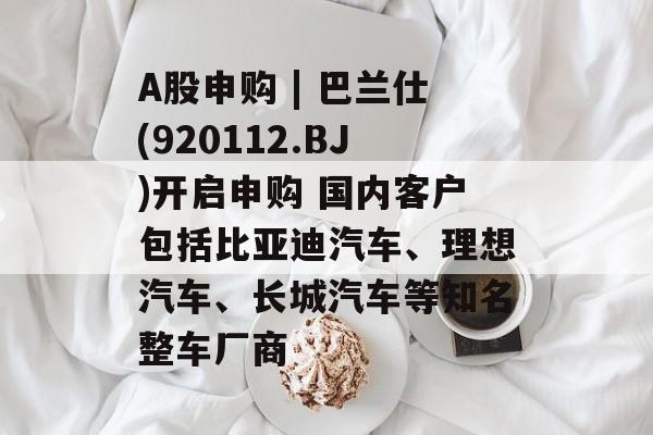 A股申购 | 巴兰仕(920112.BJ)开启申购 国内客户包括比亚迪汽车、理想汽车、长城汽车等知名整车厂商