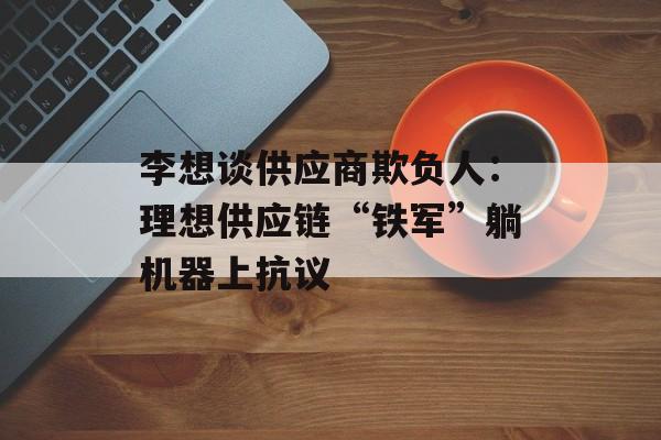 李想谈供应商欺负人:理想供应链“铁军”躺机器上抗议 李想谈供应商欺负人:理想供应链“铁军”躺机器上抗议