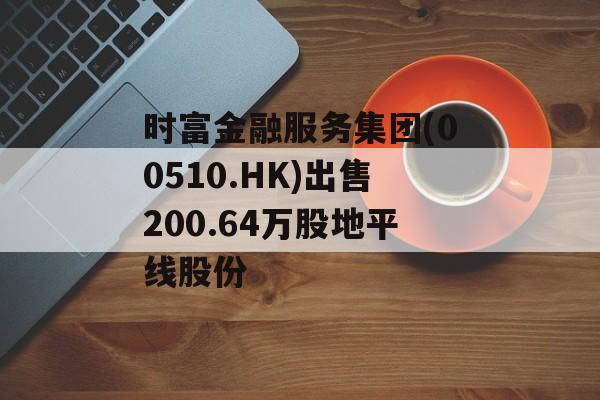 时富金融服务集团(00510.HK)出售200.64万股地平线股份 时富金融服务集团(00510.HK)出售200.64万股地平线股份