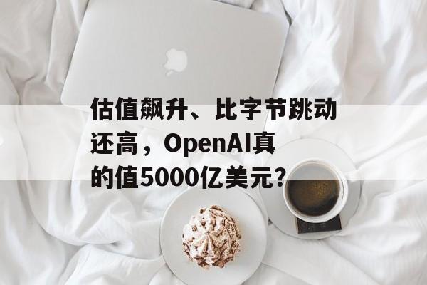 估值飙升、比字节跳动还高，OpenAI真的值5000亿美元？