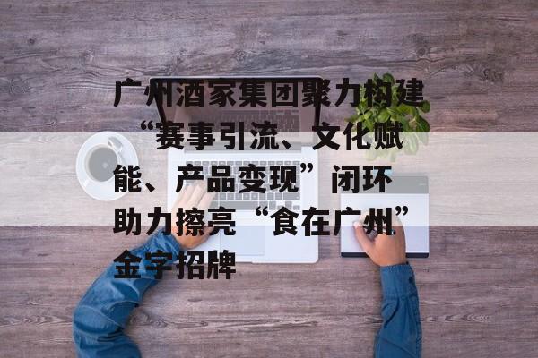 广州酒家集团聚力构建 “赛事引流、文化赋能、产品变现”闭环 助力擦亮“食在广州”金字招牌
