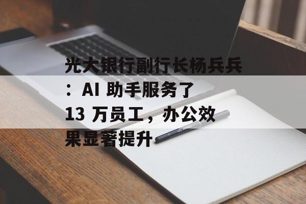 光大银行副行长杨兵兵：AI 助手服务了 13 万员工，办公效果显著提升