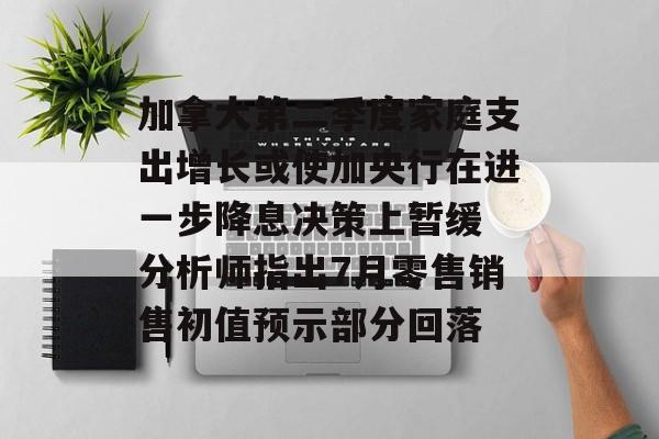 加拿大第二季度家庭支出增长或使加央行在进一步降息决策上暂缓 分析师指出7月零售销售初值预示部分回落
