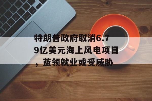 特朗普政府取消6.79亿美元海上风电项目，蓝领就业或受威胁