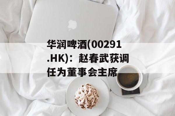 华润啤酒(00291.HK):赵春武获调任为董事会主席 华润啤酒(00291.HK):赵春武获调任为董事会主席
