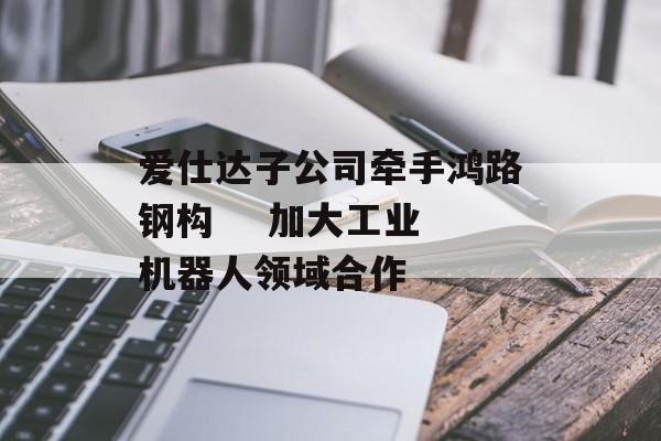 爱仕达子公司牵手鸿路钢构    加大工业机器人领域合作