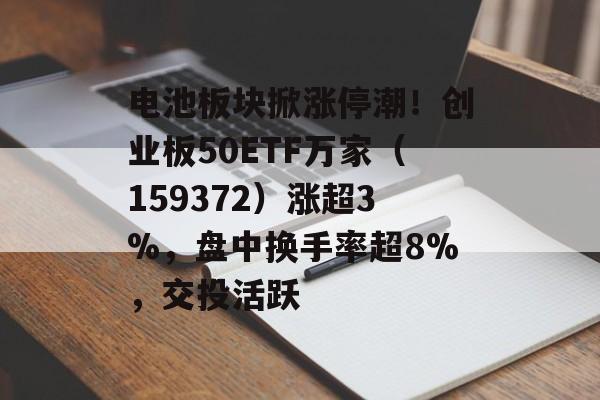 电池板块掀涨停潮！创业板50ETF万家（159372）涨超3%，盘中换手率超8%，交投活跃