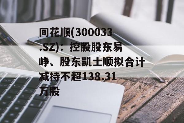 同花顺(300033.SZ)：控股股东易峥、股东凯士顺拟合计减持不超138.31万股