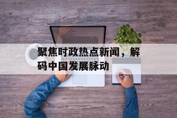 聚焦时政热点新闻，解码中国发展脉动